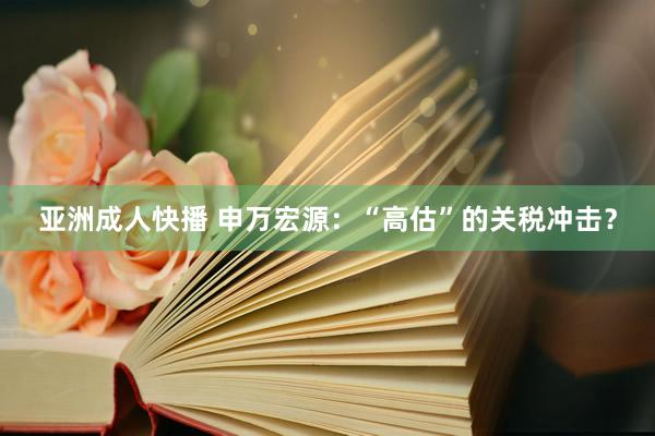亚洲成人快播 申万宏源：“高估”的关税冲击？