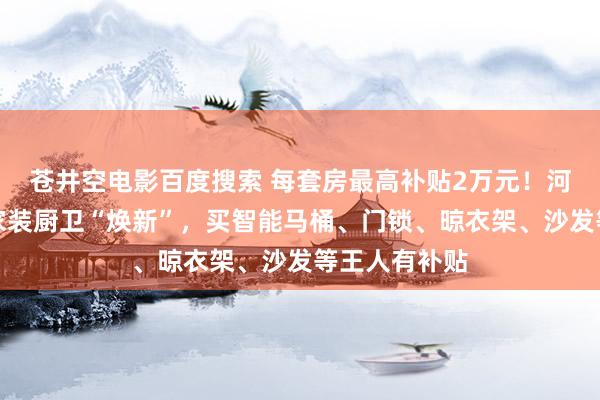 苍井空电影百度搜索 每套房最高补贴2万元！河南发文赞助家装厨卫“焕新”，买智能马桶、门锁、晾衣架、沙发等王人有补贴