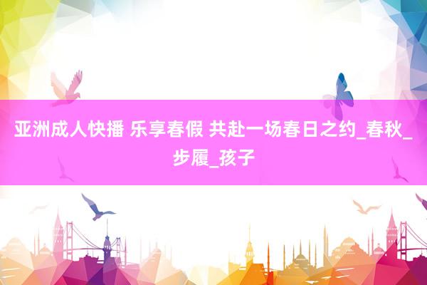 亚洲成人快播 乐享春假 共赴一场春日之约_春秋_步履_孩子