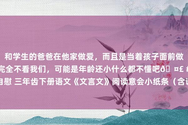 和学生的爸爸在他家做爱，而且是当着孩子面前做爱，太刺激了，孩子完全不看我们，可能是年龄还小什么都不懂吧🤣 #同城 #文爱 #自慰 三年齿下册语文《文言文》阅读意会小纸条（含谜底）【电子打印版】_文化_素质_传统