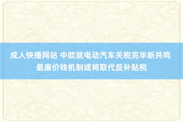成人快播网站 中欧就电动汽车关税完毕新共鸣 最廉价钱机制或将取代反补贴税