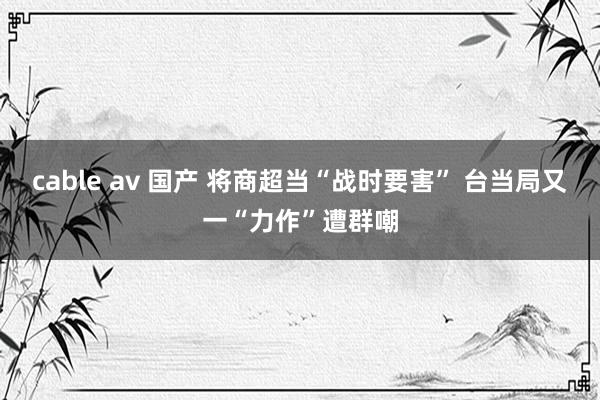 cable av 国产 将商超当“战时要害” 台当局又一“力作”遭群嘲