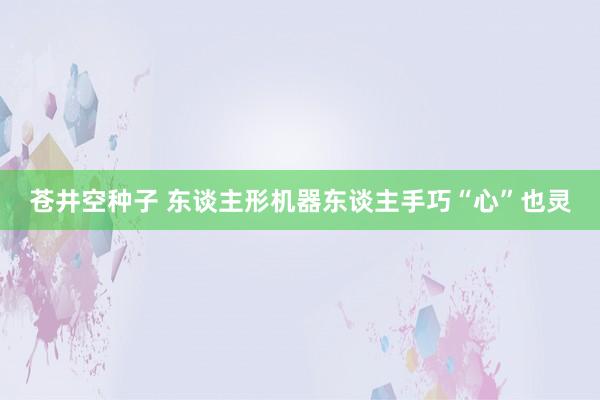 苍井空种子 东谈主形机器东谈主手巧“心”也灵