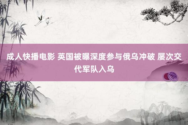 成人快播电影 英国被曝深度参与俄乌冲破 屡次交代军队入乌