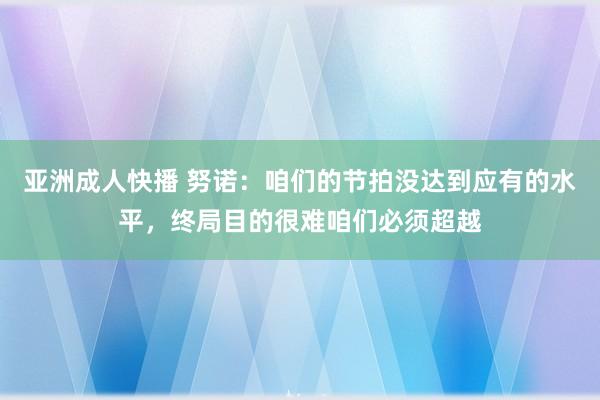 亚洲成人快播 努诺：咱们的节拍没达到应有的水平，终局目的很难咱们必须超越