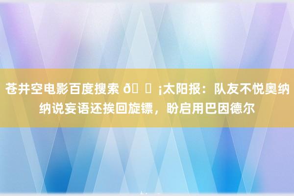 苍井空电影百度搜索 😡太阳报：队友不悦奥纳纳说妄语还挨回旋镖，盼启用巴因德尔