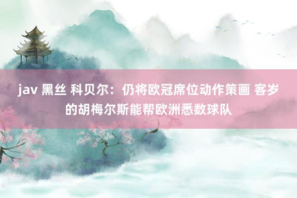 jav 黑丝 科贝尔：仍将欧冠席位动作策画 客岁的胡梅尔斯能帮欧洲悉数球队