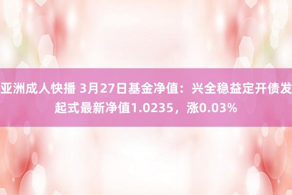 亚洲成人快播 3月27日基金净值：兴全稳益定开债发起式最新净值1.0235，涨0.03%