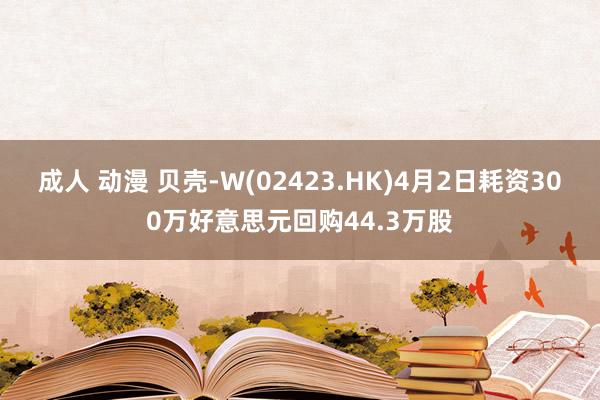 成人 动漫 贝壳-W(02423.HK)4月2日耗资300万好意思元回购44.3万股