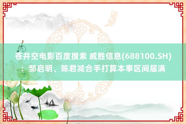 苍井空电影百度搜索 威胜信息(688100.SH)：邹启明、陈君减合手打算本事区间届满