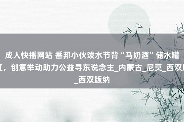成人快播网站 番邦小伙泼水节背“马奶酒”储水罐走红，创意举动助力公益寻东说念主_内蒙古_尼莫_西双版纳