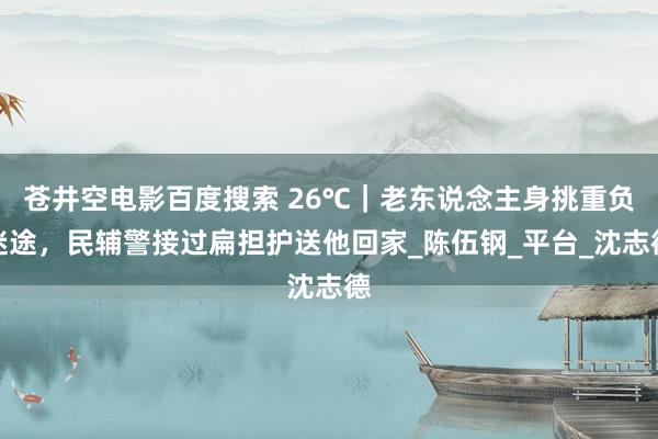 苍井空电影百度搜索 26℃｜老东说念主身挑重负迷途，民辅警接过扁担护送他回家_陈伍钢_平台_沈志德