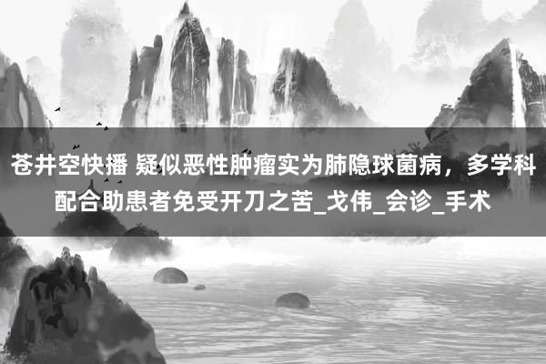 苍井空快播 疑似恶性肿瘤实为肺隐球菌病，多学科配合助患者免受开刀之苦_戈伟_会诊_手术