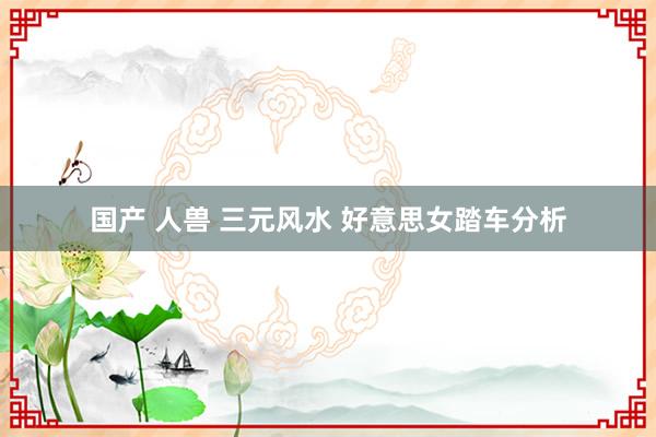 国产 人兽 三元风水 好意思女踏车分析