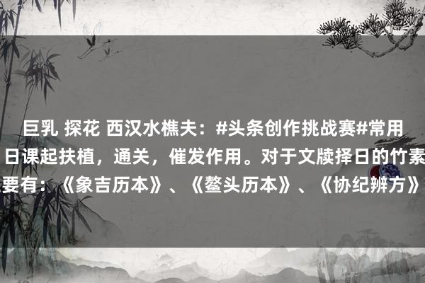 巨乳 探花 西汉水樵夫：#头条创作挑战赛#常用择日法1 在堪舆学当中，日课起扶植，通关，催发作用。对于文牍择日的竹素，主要有：《象吉历本》、《鳌头历本》、《协纪辨方》、《永吉历本》、《永宁历本...