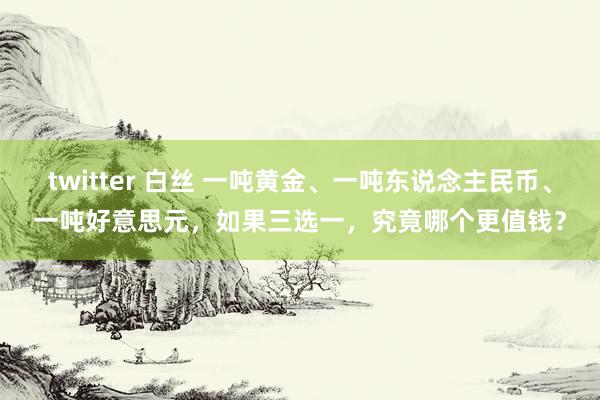 twitter 白丝 一吨黄金、一吨东说念主民币、一吨好意思元，如果三选一，究竟哪个更值钱？