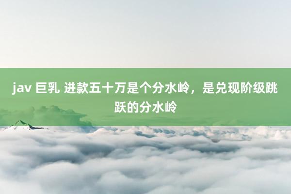 jav 巨乳 进款五十万是个分水岭，是兑现阶级跳跃的分水岭
