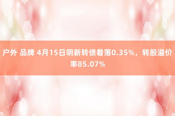 户外 品牌 4月15日明新转债着落0.35%，转股溢价率85.07%