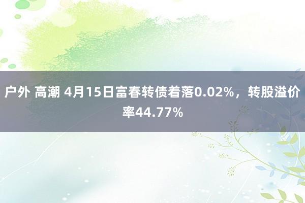 户外 高潮 4月15日富春转债着落0.02%，转股溢价率44.77%