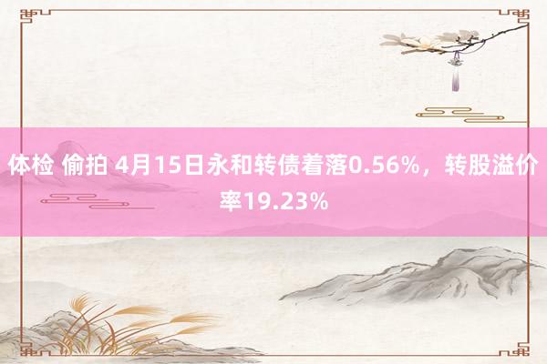 体检 偷拍 4月15日永和转债着落0.56%，转股溢价率19.23%