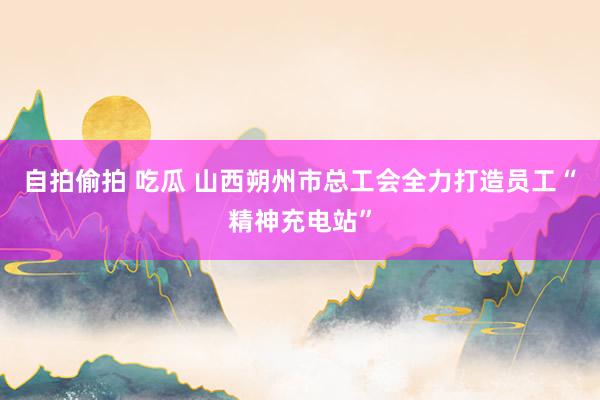 自拍偷拍 吃瓜 山西朔州市总工会全力打造员工“精神充电站”