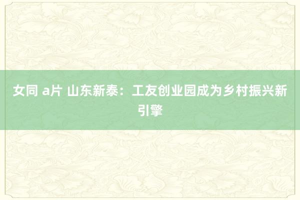 女同 a片 山东新泰：工友创业园成为乡村振兴新引擎