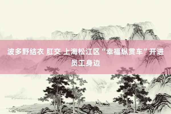 波多野结衣 肛交 上海松江区“幸福纵贯车”开进员工身边