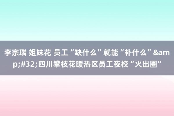 李宗瑞 姐妹花 员工“缺什么”就能“补什么”&#32;四川攀枝花暖热区员工夜校“火出圈”