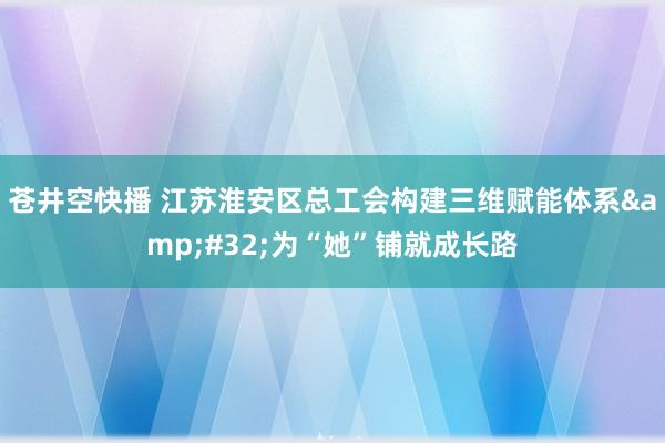 苍井空快播 江苏淮安区总工会构建三维赋能体系&#32;为“她”铺就成长路