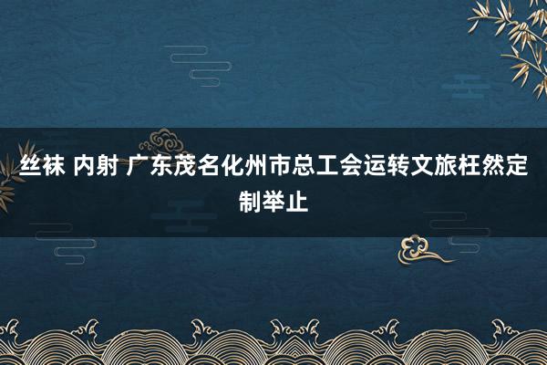 丝袜 内射 广东茂名化州市总工会运转文旅枉然定制举止