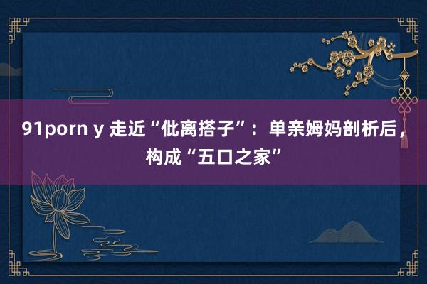 91porn y 走近“仳离搭子”：单亲姆妈剖析后，构成“五口之家”