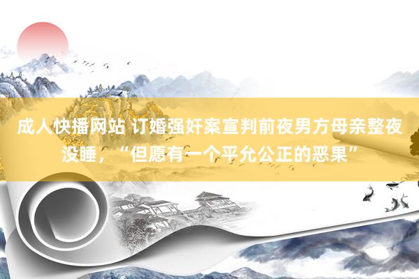 成人快播网站 订婚强奸案宣判前夜男方母亲整夜没睡，“但愿有一个平允公正的恶果”