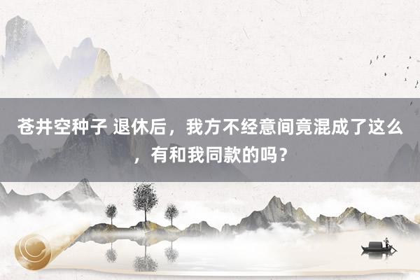 苍井空种子 退休后，我方不经意间竟混成了这么，有和我同款的吗？