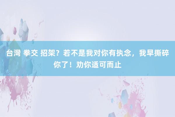 台灣 拳交 招架？若不是我对你有执念，我早撕碎你了！劝你适可而止