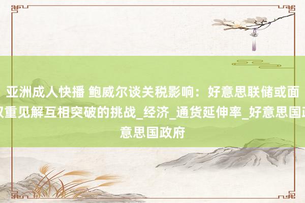 亚洲成人快播 鲍威尔谈关税影响：好意思联储或面对双重见解互相突破的挑战_经济_通货延伸率_好意思国政府