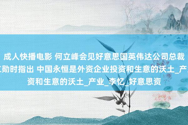 成人快播电影 何立峰会见好意思国英伟达公司总裁兼首席实施官黄仁勋时指出 中国永恒是外资企业投资和生意的沃土_产业_李忆_好意思资