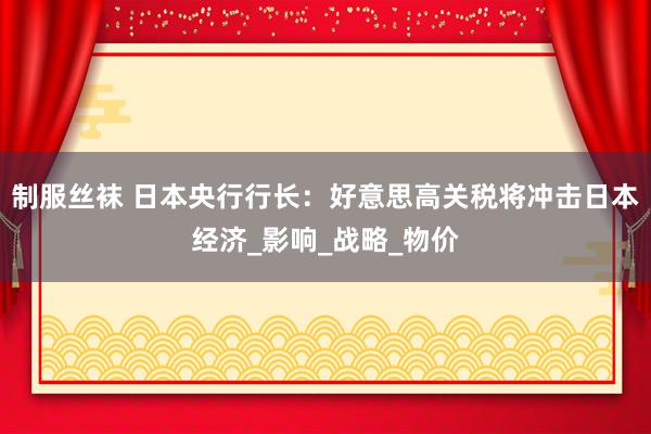 制服丝袜 日本央行行长：好意思高关税将冲击日本经济_影响_战略_物价