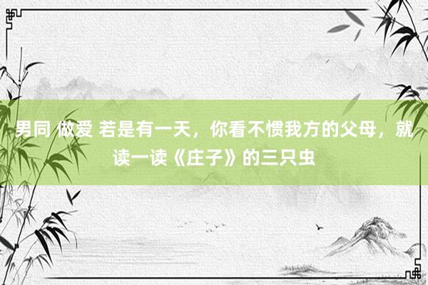男同 做爱 若是有一天，你看不惯我方的父母，就读一读《庄子》的三只虫