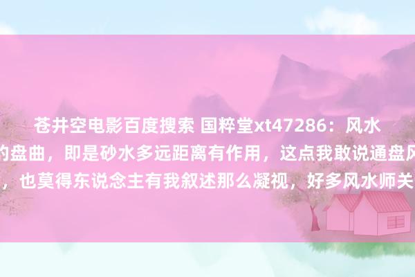 苍井空电影百度搜索 国粹堂xt47286：风水学最顶尖，亦然是最顶端的盘曲，即是砂水多远距离有作用，这点我敢说通盘风水届，无东说念主知说念，也莫得东说念主有我叙述那么凝视，好多风水师关于遐迩是靠我方主不雅果断，靠感官，比如说有东说念主认...