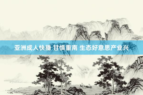 亚洲成人快播 甘慎重南 生态好意思产业兴