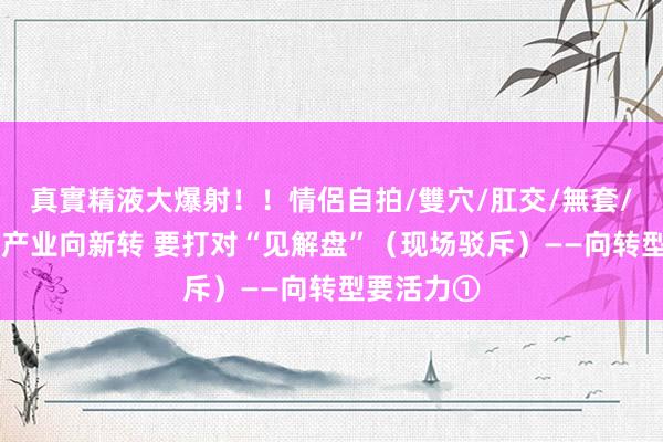 真實精液大爆射！！情侶自拍/雙穴/肛交/無套/大量噴精 产业向新转 要打对“见解盘”（现场驳斥）——向转型要活力①