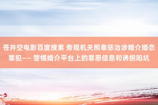 苍井空电影百度搜索 旁观机关照章惩治涉婚介婚恋罪犯—— 警惕婚介平台上的罪恶信息和诱拐陷坑