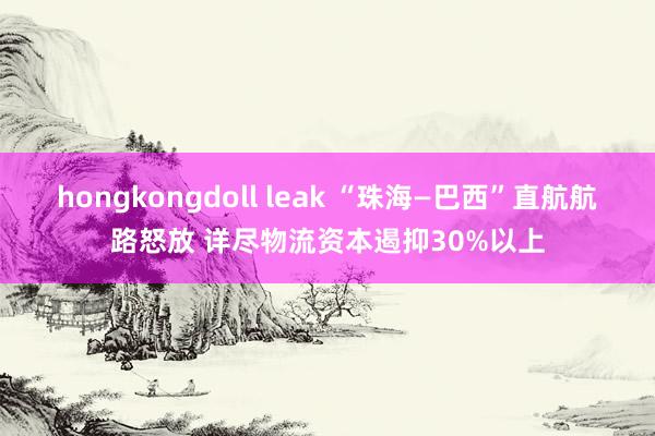 hongkongdoll leak “珠海—巴西”直航航路怒放 详尽物流资本遏抑30%以上
