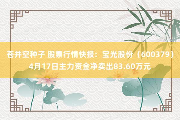 苍井空种子 股票行情快报：宝光股份（600379）4月17日主力资金净卖出83.60万元