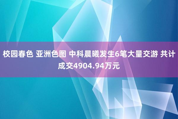 校园春色 亚洲色图 中科晨曦发生6笔大量交游 共计成交4904.94万元