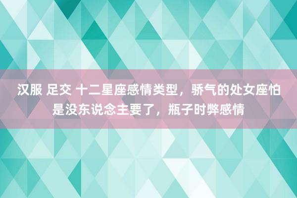 汉服 足交 十二星座感情类型，骄气的处女座怕是没东说念主要了，瓶子时弊感情