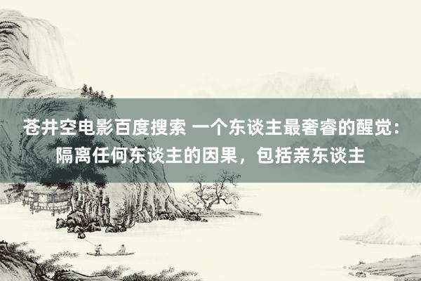 苍井空电影百度搜索 一个东谈主最奢睿的醒觉：隔离任何东谈主的因果，包括亲东谈主