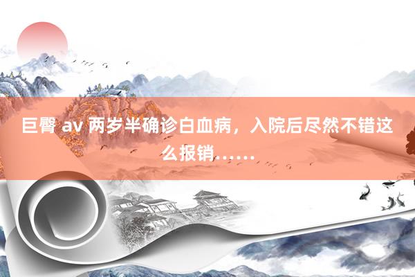 巨臀 av 两岁半确诊白血病，入院后尽然不错这么报销……