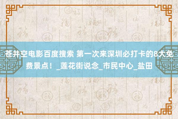 苍井空电影百度搜索 第一次来深圳必打卡的8大免费景点！_莲花街说念_市民中心_盐田