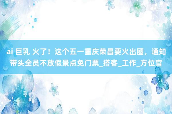 ai 巨乳 火了！这个五一重庆荣昌要火出圈，通知带头全员不放假景点免门票_搭客_工作_方位官